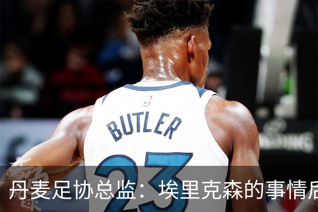 丹麦足协总监：埃里克森的事情后，我们会为丹麦球员采取特别措施